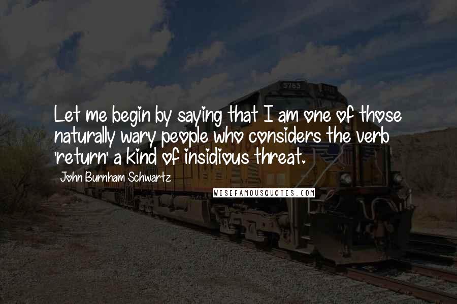 John Burnham Schwartz Quotes: Let me begin by saying that I am one of those naturally wary people who considers the verb 'return' a kind of insidious threat.