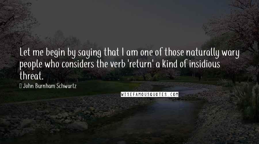 John Burnham Schwartz Quotes: Let me begin by saying that I am one of those naturally wary people who considers the verb 'return' a kind of insidious threat.