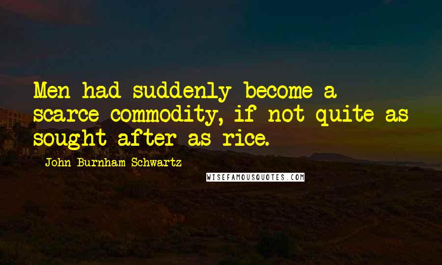 John Burnham Schwartz Quotes: Men had suddenly become a scarce commodity, if not quite as sought after as rice.