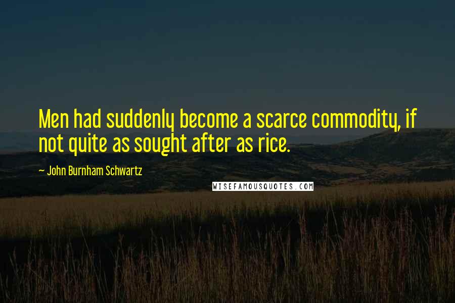 John Burnham Schwartz Quotes: Men had suddenly become a scarce commodity, if not quite as sought after as rice.