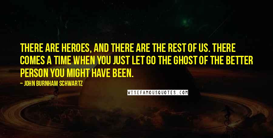 John Burnham Schwartz Quotes: There are heroes, and there are the rest of us. There comes a time when you just let go the ghost of the better person you might have been.