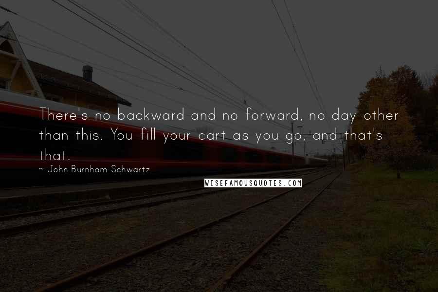 John Burnham Schwartz Quotes: There's no backward and no forward, no day other than this. You fill your cart as you go, and that's that.