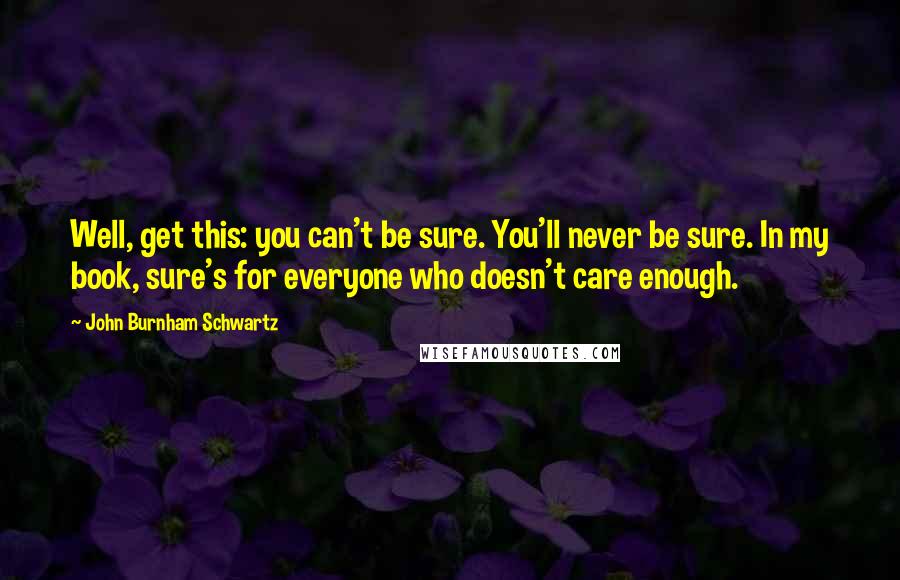 John Burnham Schwartz Quotes: Well, get this: you can't be sure. You'll never be sure. In my book, sure's for everyone who doesn't care enough.