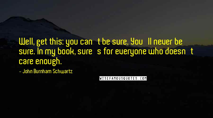 John Burnham Schwartz Quotes: Well, get this: you can't be sure. You'll never be sure. In my book, sure's for everyone who doesn't care enough.