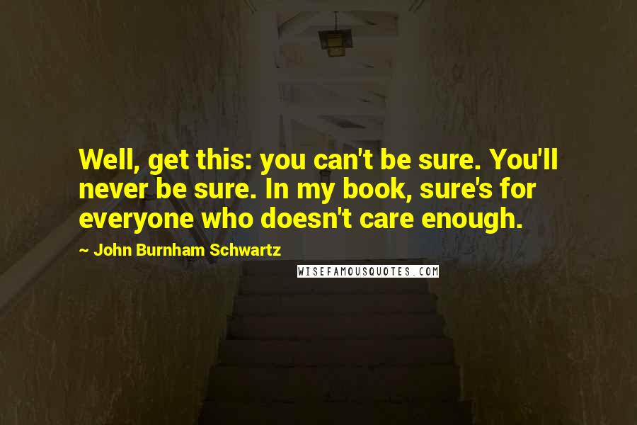 John Burnham Schwartz Quotes: Well, get this: you can't be sure. You'll never be sure. In my book, sure's for everyone who doesn't care enough.