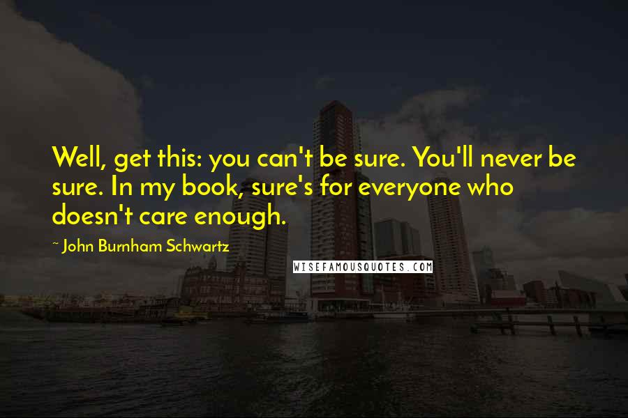 John Burnham Schwartz Quotes: Well, get this: you can't be sure. You'll never be sure. In my book, sure's for everyone who doesn't care enough.