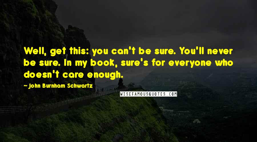 John Burnham Schwartz Quotes: Well, get this: you can't be sure. You'll never be sure. In my book, sure's for everyone who doesn't care enough.