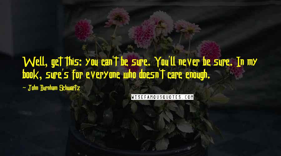 John Burnham Schwartz Quotes: Well, get this: you can't be sure. You'll never be sure. In my book, sure's for everyone who doesn't care enough.