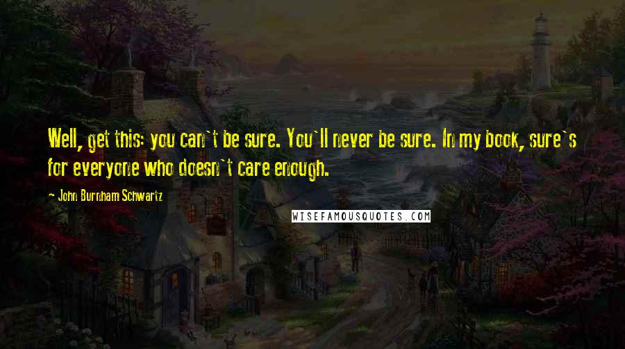 John Burnham Schwartz Quotes: Well, get this: you can't be sure. You'll never be sure. In my book, sure's for everyone who doesn't care enough.