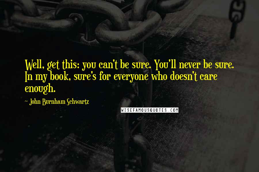 John Burnham Schwartz Quotes: Well, get this: you can't be sure. You'll never be sure. In my book, sure's for everyone who doesn't care enough.