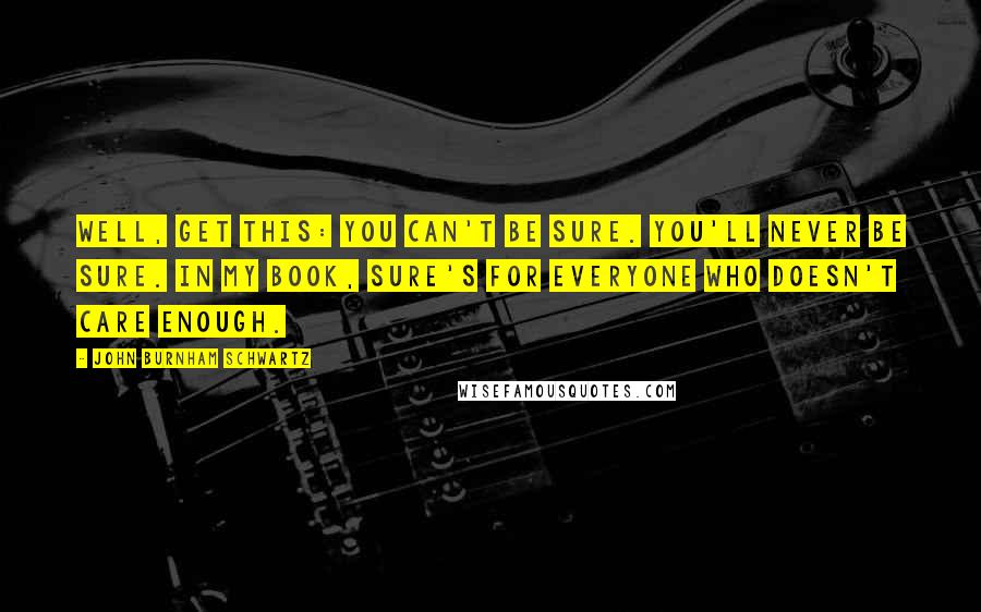 John Burnham Schwartz Quotes: Well, get this: you can't be sure. You'll never be sure. In my book, sure's for everyone who doesn't care enough.