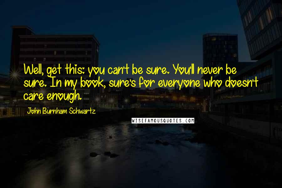 John Burnham Schwartz Quotes: Well, get this: you can't be sure. You'll never be sure. In my book, sure's for everyone who doesn't care enough.