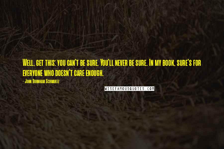 John Burnham Schwartz Quotes: Well, get this: you can't be sure. You'll never be sure. In my book, sure's for everyone who doesn't care enough.