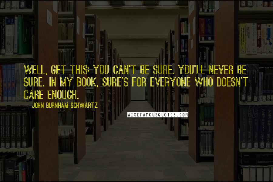 John Burnham Schwartz Quotes: Well, get this: you can't be sure. You'll never be sure. In my book, sure's for everyone who doesn't care enough.