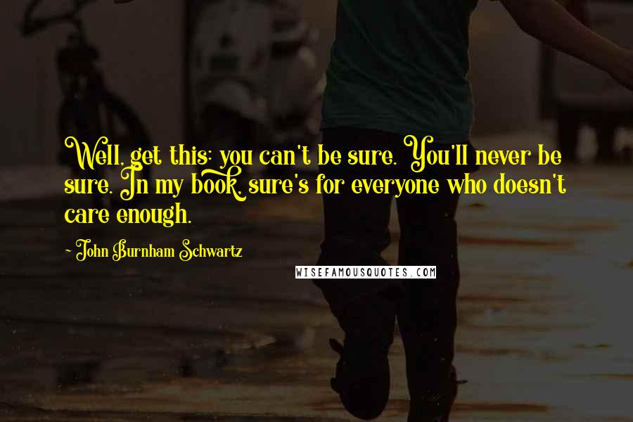 John Burnham Schwartz Quotes: Well, get this: you can't be sure. You'll never be sure. In my book, sure's for everyone who doesn't care enough.