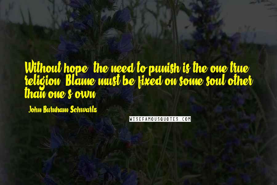 John Burnham Schwartz Quotes: Without hope, the need to punish is the one true religion. Blame must be fixed on some soul other than one's own.