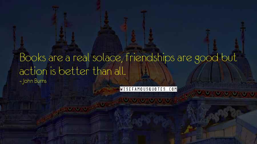 John Burns Quotes: Books are a real solace, friendships are good but action is better than all.