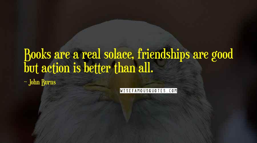 John Burns Quotes: Books are a real solace, friendships are good but action is better than all.