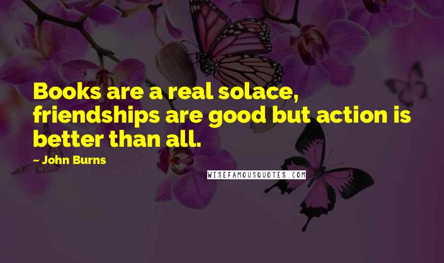 John Burns Quotes: Books are a real solace, friendships are good but action is better than all.