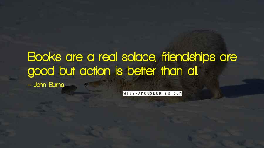 John Burns Quotes: Books are a real solace, friendships are good but action is better than all.