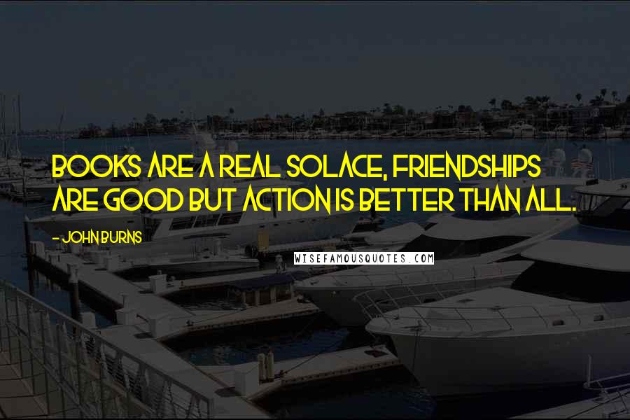 John Burns Quotes: Books are a real solace, friendships are good but action is better than all.