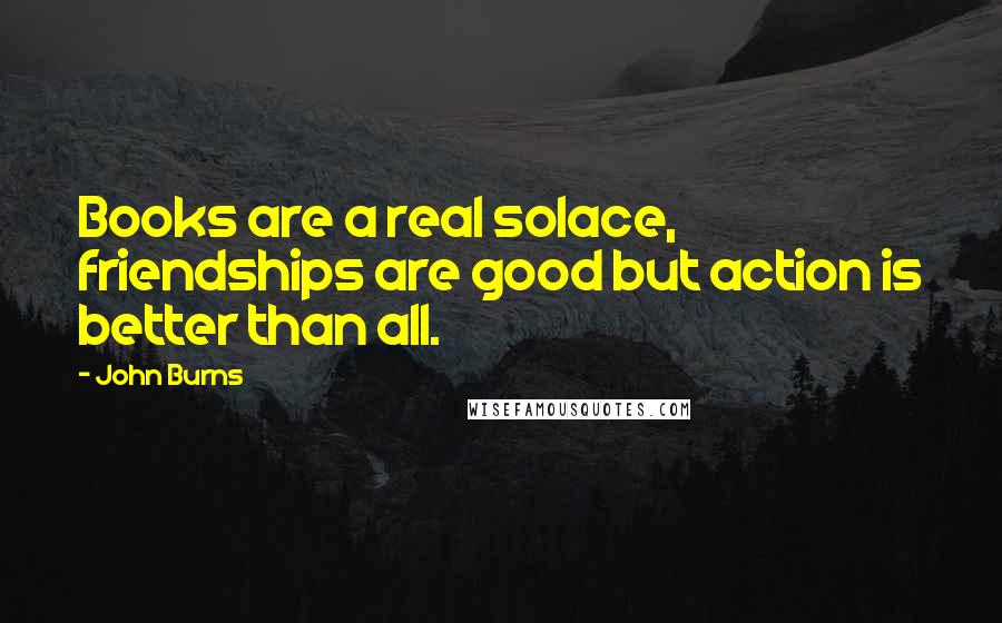 John Burns Quotes: Books are a real solace, friendships are good but action is better than all.