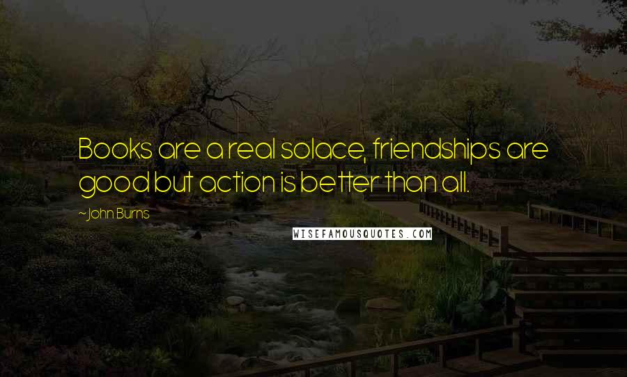 John Burns Quotes: Books are a real solace, friendships are good but action is better than all.