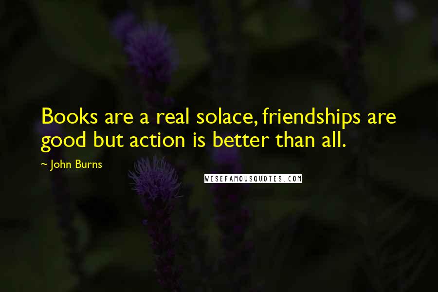 John Burns Quotes: Books are a real solace, friendships are good but action is better than all.