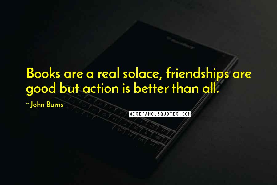 John Burns Quotes: Books are a real solace, friendships are good but action is better than all.