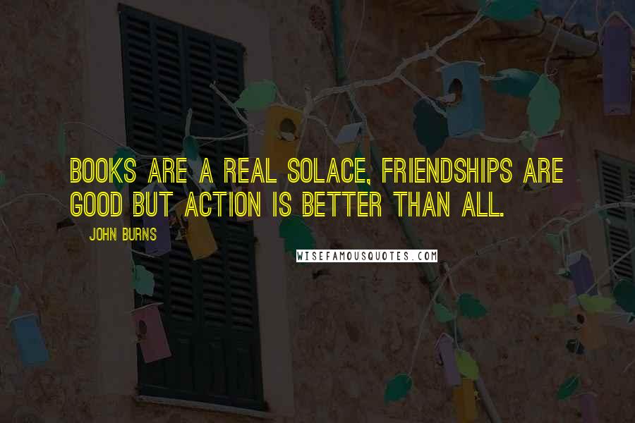 John Burns Quotes: Books are a real solace, friendships are good but action is better than all.