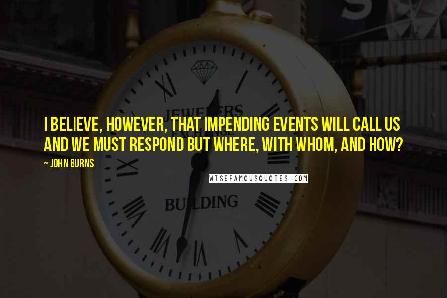 John Burns Quotes: I believe, however, that impending events will call us and we must respond but where, with whom, and how?