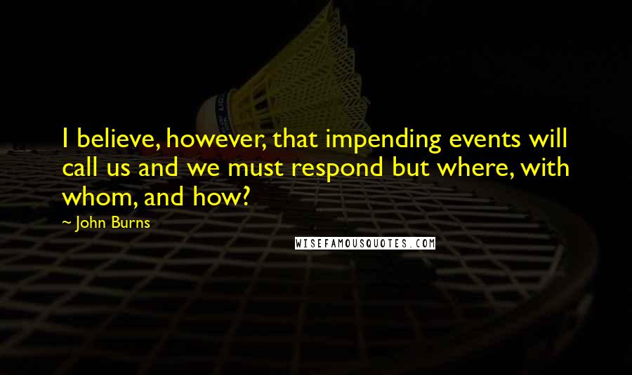 John Burns Quotes: I believe, however, that impending events will call us and we must respond but where, with whom, and how?