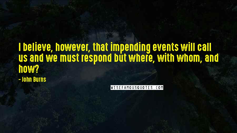 John Burns Quotes: I believe, however, that impending events will call us and we must respond but where, with whom, and how?