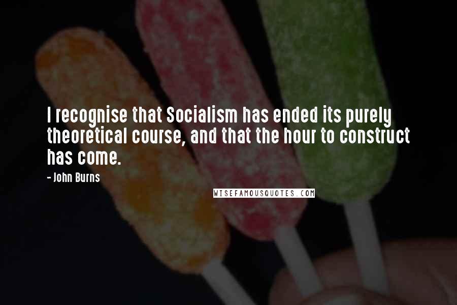 John Burns Quotes: I recognise that Socialism has ended its purely theoretical course, and that the hour to construct has come.
