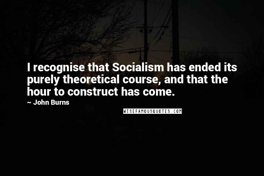 John Burns Quotes: I recognise that Socialism has ended its purely theoretical course, and that the hour to construct has come.