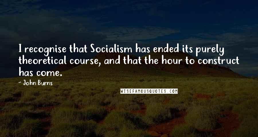 John Burns Quotes: I recognise that Socialism has ended its purely theoretical course, and that the hour to construct has come.
