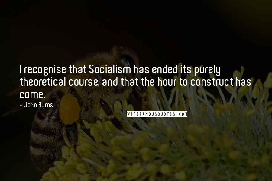 John Burns Quotes: I recognise that Socialism has ended its purely theoretical course, and that the hour to construct has come.