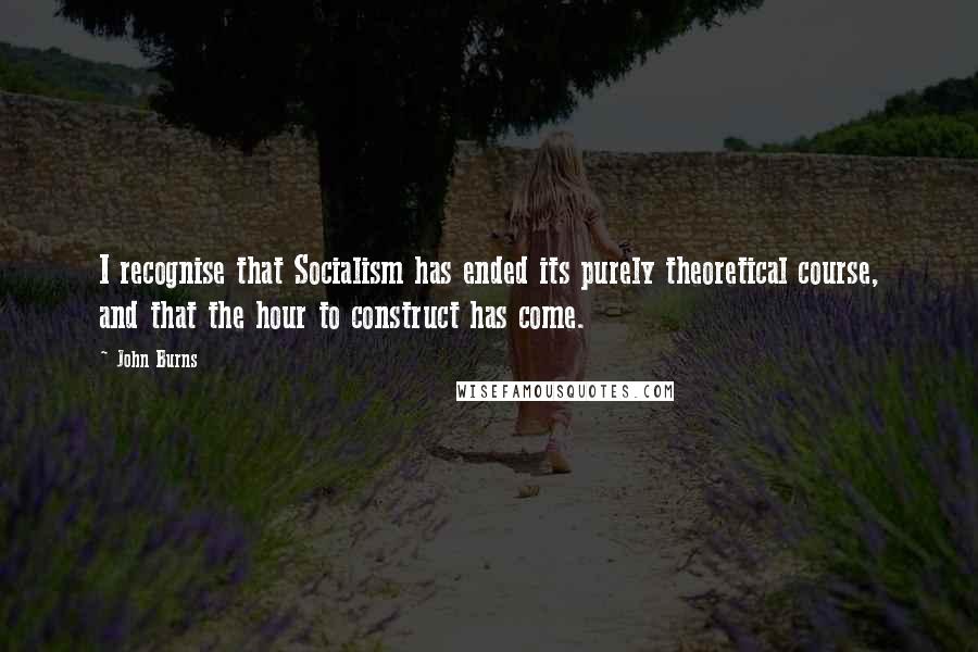 John Burns Quotes: I recognise that Socialism has ended its purely theoretical course, and that the hour to construct has come.