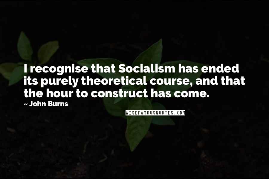 John Burns Quotes: I recognise that Socialism has ended its purely theoretical course, and that the hour to construct has come.