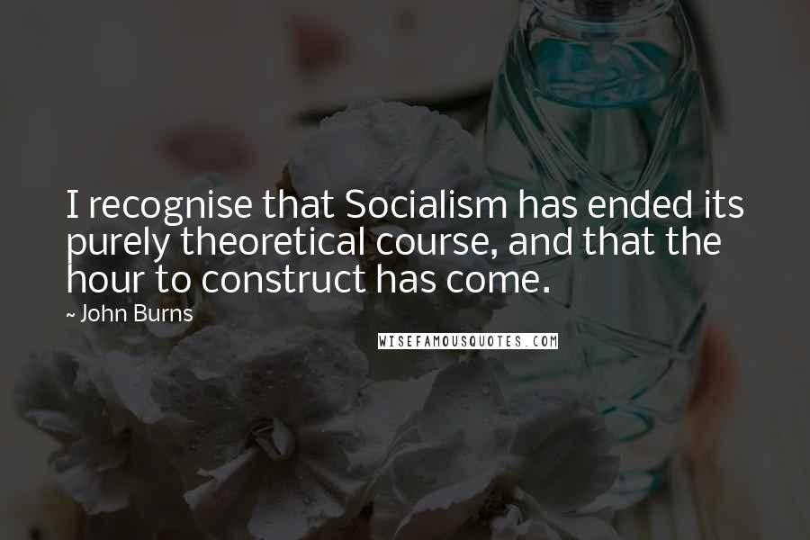 John Burns Quotes: I recognise that Socialism has ended its purely theoretical course, and that the hour to construct has come.