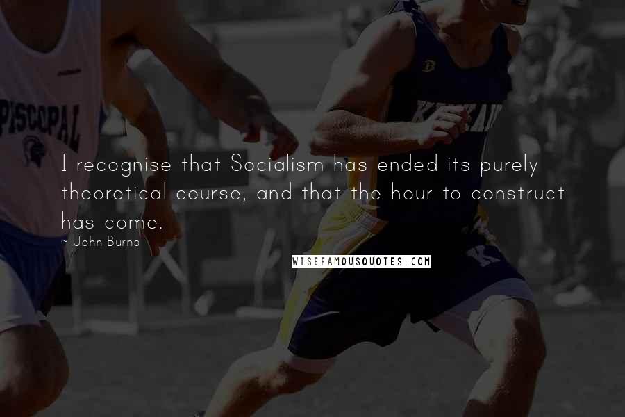 John Burns Quotes: I recognise that Socialism has ended its purely theoretical course, and that the hour to construct has come.