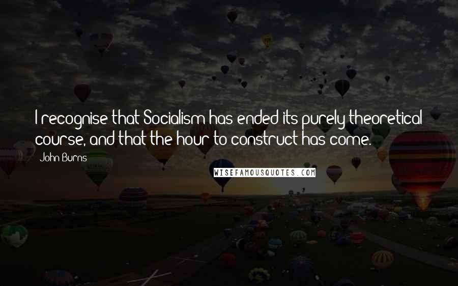 John Burns Quotes: I recognise that Socialism has ended its purely theoretical course, and that the hour to construct has come.