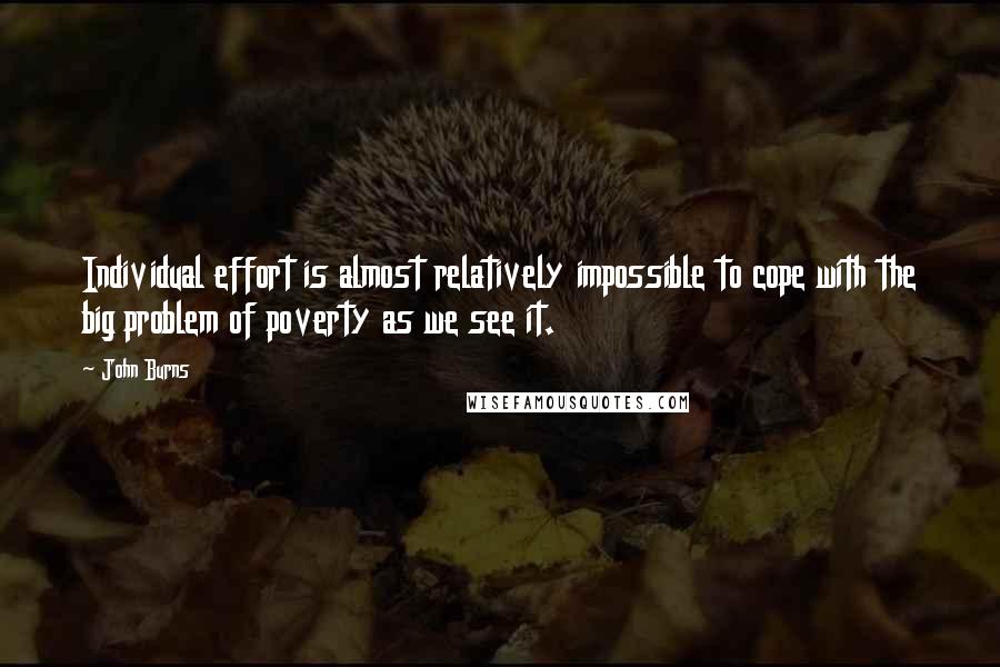 John Burns Quotes: Individual effort is almost relatively impossible to cope with the big problem of poverty as we see it.