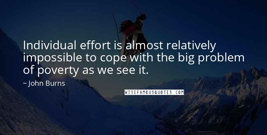 John Burns Quotes: Individual effort is almost relatively impossible to cope with the big problem of poverty as we see it.