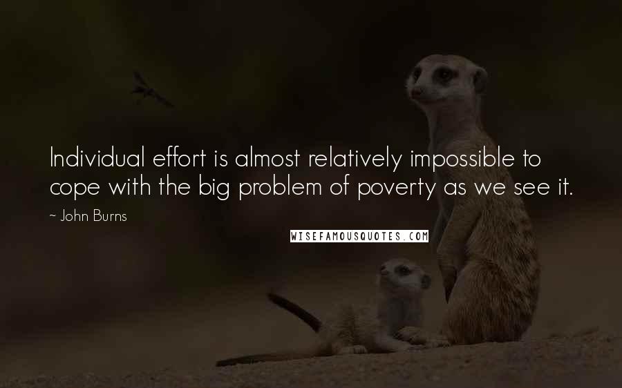 John Burns Quotes: Individual effort is almost relatively impossible to cope with the big problem of poverty as we see it.