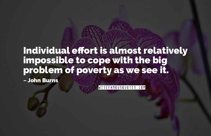John Burns Quotes: Individual effort is almost relatively impossible to cope with the big problem of poverty as we see it.