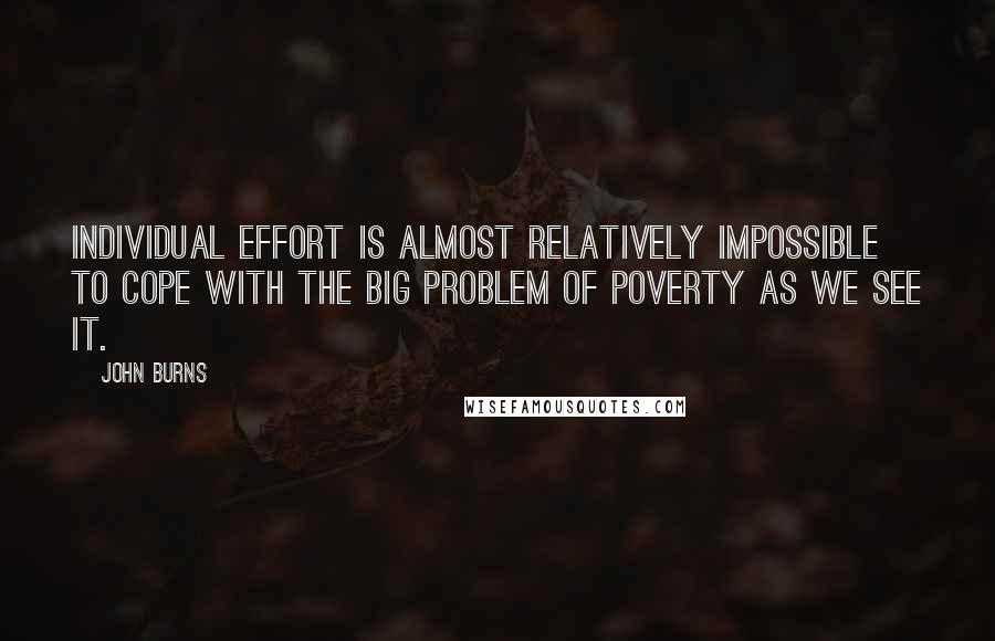 John Burns Quotes: Individual effort is almost relatively impossible to cope with the big problem of poverty as we see it.