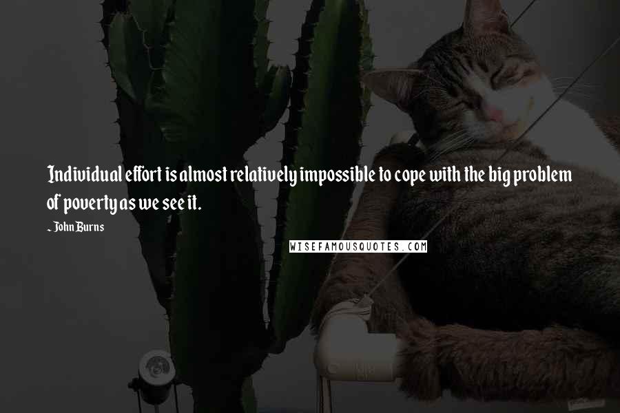 John Burns Quotes: Individual effort is almost relatively impossible to cope with the big problem of poverty as we see it.