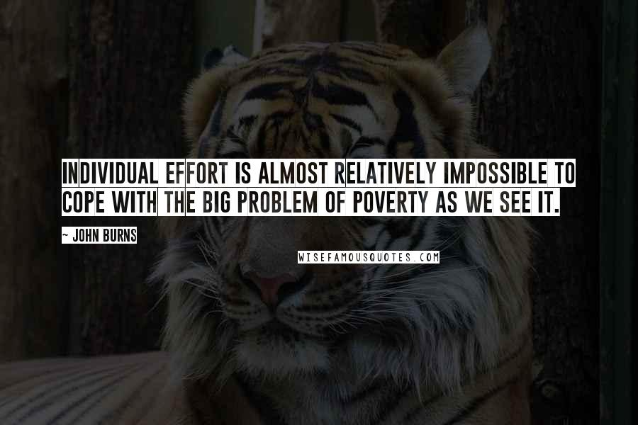 John Burns Quotes: Individual effort is almost relatively impossible to cope with the big problem of poverty as we see it.