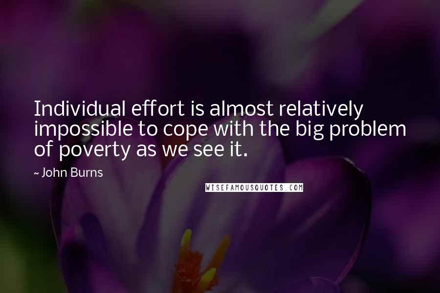 John Burns Quotes: Individual effort is almost relatively impossible to cope with the big problem of poverty as we see it.